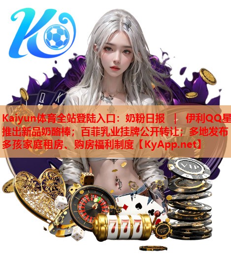 <strong>Kaiyun體育全站登陸入口：奶粉日?qǐng)?bào) ｜ 伊利QQ星推出新品奶酪棒；百菲乳業(yè)掛牌公開(kāi)轉(zhuǎn)讓?zhuān)欢嗟匕l(fā)布多孩家庭租房、購(gòu)房福利制度</strong>